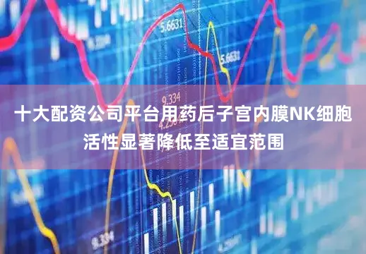 十大配资公司平台用药后子宫内膜NK细胞活性显著降低至适宜范围