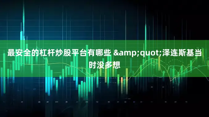 最安全的杠杆炒股平台有哪些 &quot;泽连斯基当时没多想